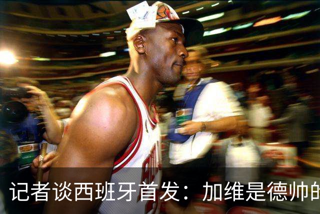 记者谈西班牙首发：加维是德帅的阵眼；也宣布一开始就要踢出强度
